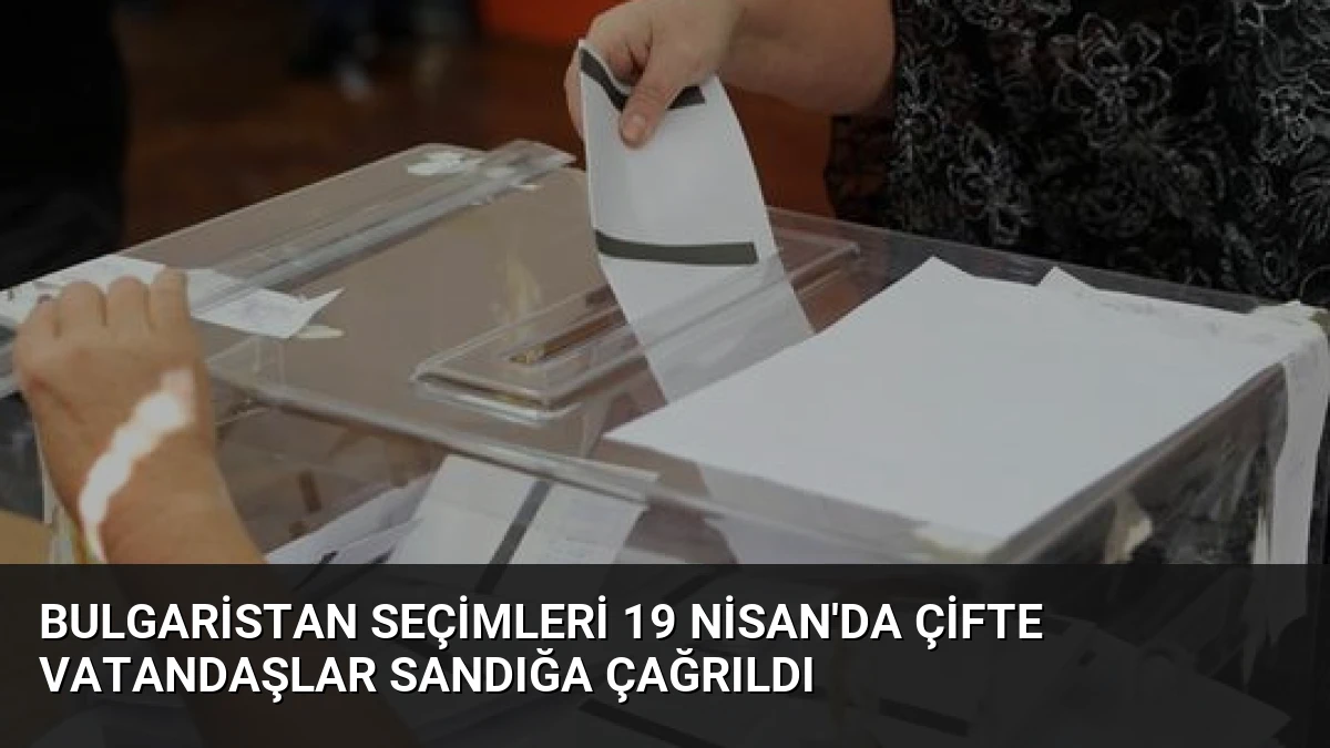 Bulgaristan Seçimleri 19 Nisan’da Çifte Vatandaşlar Sandığa Çağrıldı