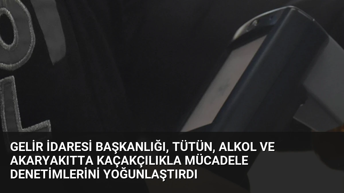 Gelir İdaresi Başkanlığı, Tütün, Alkol ve Akaryakıtta Kaçakçılıkla Mücadele Denetimlerini Yoğunlaştırdı