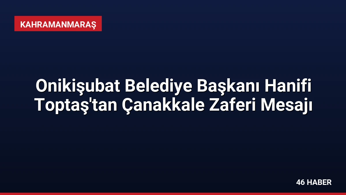 Onikişubat Belediye Başkanı Hanifi Toptaş’tan Çanakkale Zaferi Mesajı