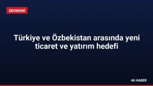 Türkiye ve Özbekistan arasında yeni ticaret ve yatırım hedefi
