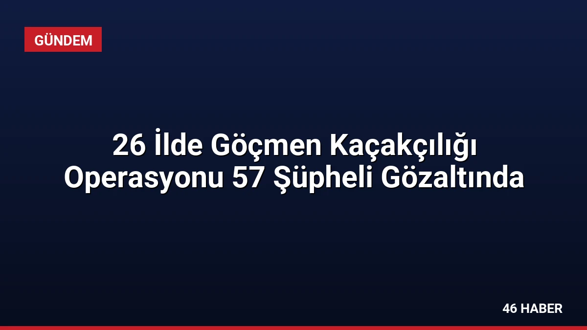 26 İlde Göçmen Kaçakçılığı Operasyonu 57 Şüpheli Gözaltında
