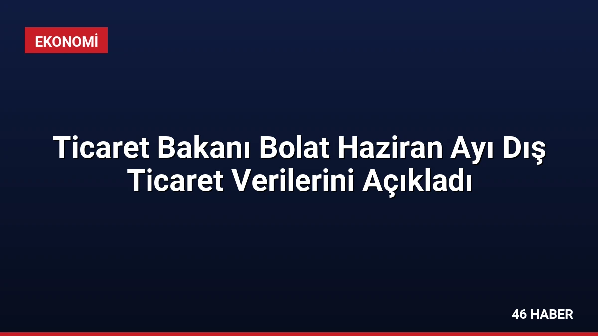 Ticaret Bakanı Bolat Haziran Ayı Dış Ticaret Verilerini Açıkladı