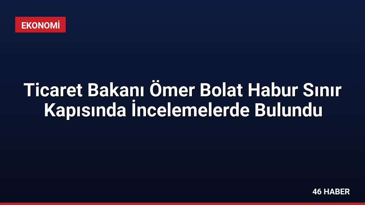 Ticaret Bakanı Ömer Bolat Habur Sınır Kapısında İncelemelerde Bulundu