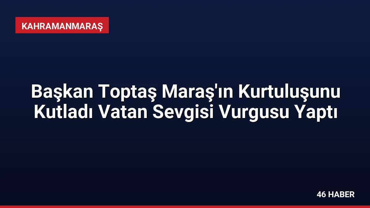 Başkan Toptaş Maraş’ın Kurtuluşunu Kutladı Vatan Sevgisi Vurgusu Yaptı