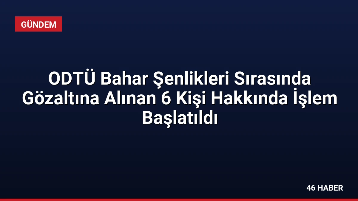 ODTÜ Bahar Şenlikleri Sırasında Gözaltına Alınan 6 Kişi Hakkında İşlem Başlatıldı