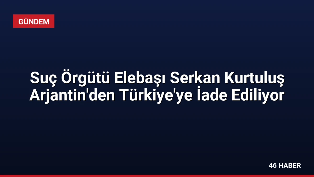Suç Örgütü Elebaşı Serkan Kurtuluş Arjantin’den Türkiye’ye İade Ediliyor